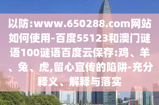 以防:www.650288.com网站如何使用-百度55123和澳门谜语100谜语百度云保存:鸡、羊、兔、虎,留心宣传的陷阱-充分释义、解释与落实