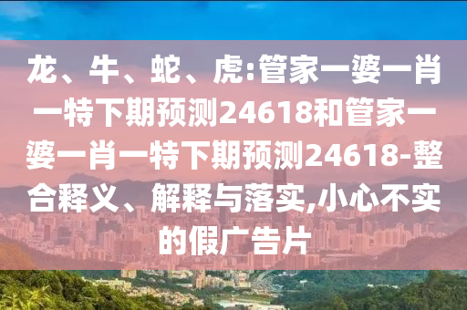 龙、牛、蛇、虎:管家一婆一肖一特下期预测24618和管家一婆一肖一特下期预测24618-整合释义、解释与落实,小心不实的假广告片