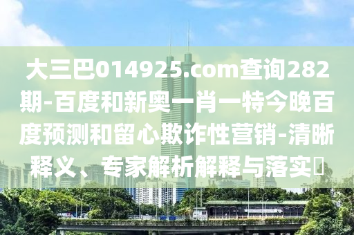 大三巴014925.com查询282期-百度和新奥一肖一特今晚百度预测和留心欺诈性营销-清晰释义、专家解析解释与落实