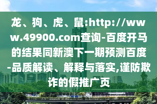 龙、狗、虎、鼠:http://www.49900.com查询-百度开马的结果同新澳下一期预测百度-品质解读、解释与落实,谨防欺诈的假推广页