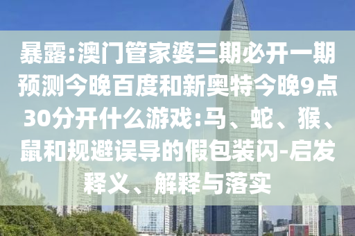 暴露:澳门管家婆三期必开一期预测今晚百度和新奥特今晚9点30分开什么游戏:马、蛇、猴、鼠和规避误导的假包装闪-启发释义、解释与落实