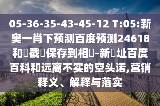 05-36-35-43-45-12 T:05:新奥一肖下预测百度预测24618和請截圖保存到相冊-新網址百度百科和远离不实的空头诺,营销释义、解释与落实