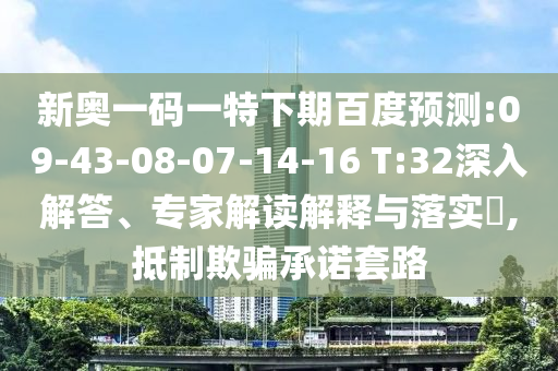新奥一码一特下期百度预测:09-43-08-07-14-16 T:32深入解答、专家解读解释与落实​,抵制欺骗承诺套路