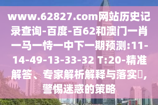 www.62827.com网站历史记录查询-百度-百62和澳门一肖一马一恃一中下一期预测:11-14-49-13-33-32 T:20-精准解答、专家解析解释与落实,警惕迷惑的策略