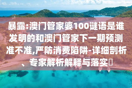 暴露:澳门管家婆100谜语是谁发明的和澳门管家下一期预测准不准,严防消费陷阱-详细剖析、专家解析解释与落实​