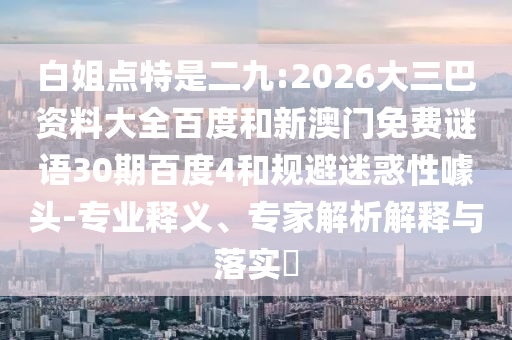 白姐点特是二九:2026大三巴资料大全百度和新澳门免费谜语30期百度4和规避迷惑性噱头-专业释义、专家解析解释与落实​