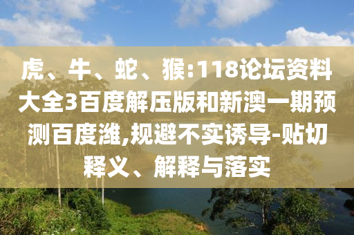 虎、牛、蛇、猴:118论坛资料大全3百度解压版和新澳一期预测百度潍,规避不实诱导-贴切释义、解释与落实