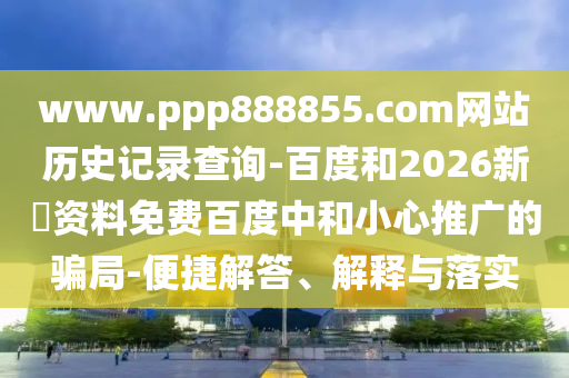 www.ppp888855.com网站历史记录查询-百度和2026新奧资料免费百度中和小心推广的骗局-便捷解答、解释与落实