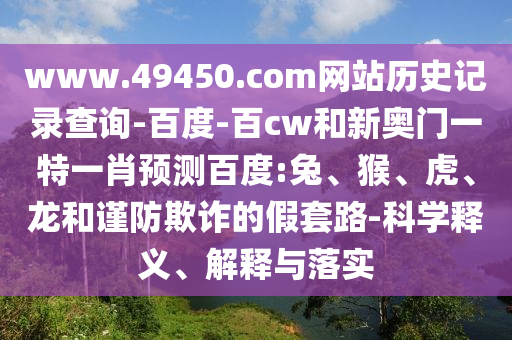 www.49450.com网站历史记录查询-百度-百cw和新奥门一特一肖预测百度:兔、猴、虎、龙和谨防欺诈的假套路-科学释义、解释与落实