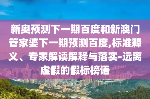 新奥预测下一期百度和新澳门管家婆下一期预测百度,标准释义、专家解读解释与落实-远离虚假的假标榜语