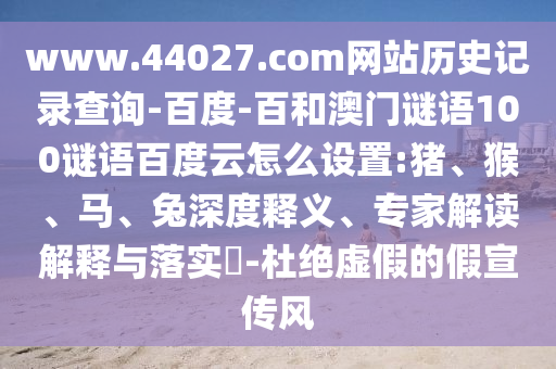 www.44027.com网站历史记录查询-百度-百和澳门谜语100谜语百度云怎么设置:猪、猴、马、兔深度释义、专家解读解释与落实​-杜绝虚假的假宣传风