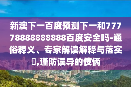 新澳下一百度预测下一和77778888888888百度安全吗-通俗释义、专家解读解释与落实,谨防误导的伎俩
