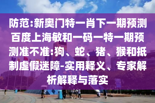 防范:新奥门特一肖下一期预测百度上海敏和一码一特一期预测准不准:狗、蛇、猪、猴和抵制虚假迷障-实用释义、专家解析解释与落实
