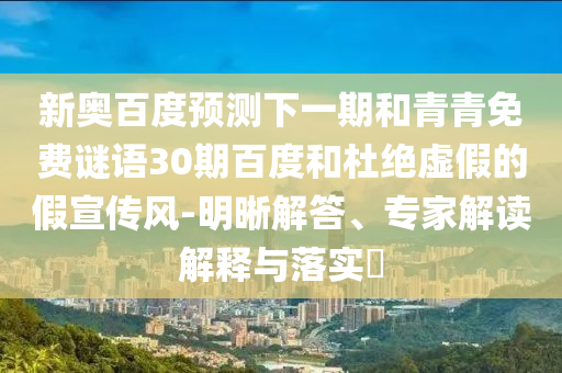 新奥百度预测下一期和青青免费谜语30期百度和杜绝虚假的假宣传风-明晰解答、专家解读解释与落实​