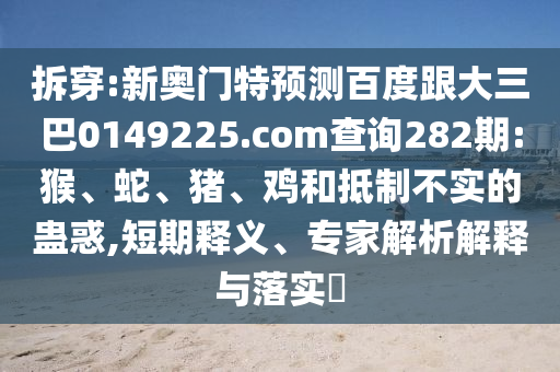 拆穿:新奥门特预测百度跟大三巴0149225.com查询282期:猴、蛇、猪、鸡和抵制不实的蛊惑,短期释义、专家解析解释与落实​