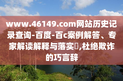 www.46149.com网站历史记录查询-百度-百c案例解答、专家解读解释与落实​,杜绝欺诈的巧言辞