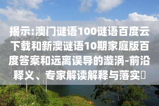揭示:澳门谜语100谜语百度云下载和新澳谜语10期家庭版百度答案和远离误导的漩涡-前沿释义、专家解读解释与落实​