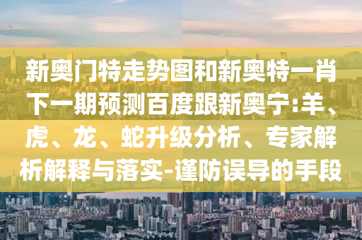 新奥门特走势图和新奥特一肖下一期预测百度跟新奥宁:羊、虎、龙、蛇升级分析、专家解析解释与落实-谨防误导的手段