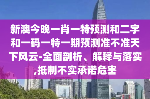 新澳今晚一肖一特预测和二字和一码一特一期预测准不准天下风云-全面剖析、解释与落实,抵制不实承诺危害
