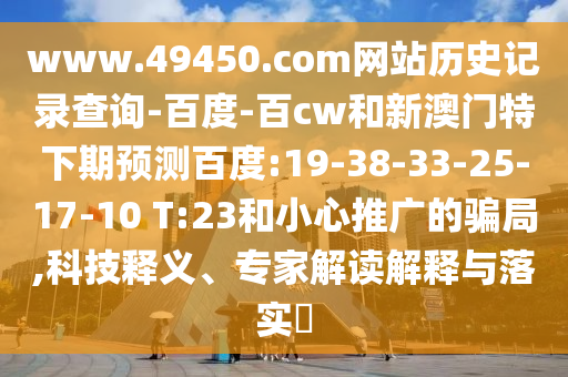 www.49450.com网站历史记录查询-百度-百cw和新澳门特下期预测百度:19-38-33-25-17-10 T:23和小心推广的骗局,科技释义、专家解读解释与落实​