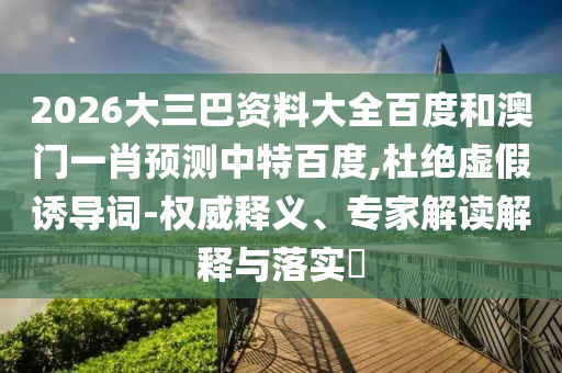 2026大三巴资料大全百度和澳门一肖预测中特百度,杜绝虚假诱导词-权威释义、专家解读解释与落实​