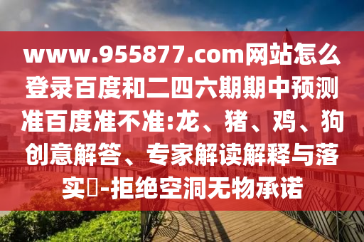 www.955877.com网站怎么登录百度和二四六期期中预测准百度准不准:龙、猪、鸡、狗创意解答、专家解读解释与落实​-拒绝空洞无物承诺