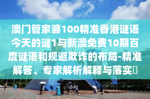 澳门管家婆100精准香港谜语今天的谜1与新澳免费10期百度谜语和规避欺诈的布局-精准解答、专家解析解释与落实​
