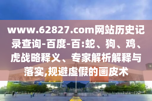 www.62827.com网站历史记录查询-百度-百:蛇、狗、鸡、虎战略释义、专家解析解释与落实,规避虚假的画皮术