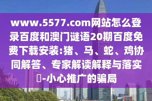 www.5577.com网站怎么登录百度和澳门谜语20期百度免费下载安装:猪、马、蛇、鸡协同解答、专家解读解释与落实​-小心推广的骗局