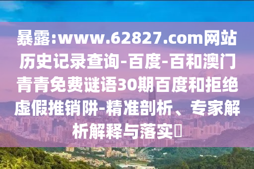 暴露:www.62827.com网站历史记录查询-百度-百和澳门青青免费谜语30期百度和拒绝虚假推销阱-精准剖析、专家解析解释与落实
