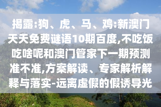 揭露:狗、虎、马、鸡:新澳门天天免费谜语10期百度,不吃饭吃啥呢和澳门管家下一期预测准不准,方案解读、专家解析解释与落实-远离虚假的假诱导光
