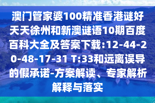 澳门管家婆100精准香港谜好天天徐州和新澳谜语10期百度百科大全及答案下载:12-44-20-48-17-31 T:33和远离误导的假承诺-方案解读、专家解析解释与落实