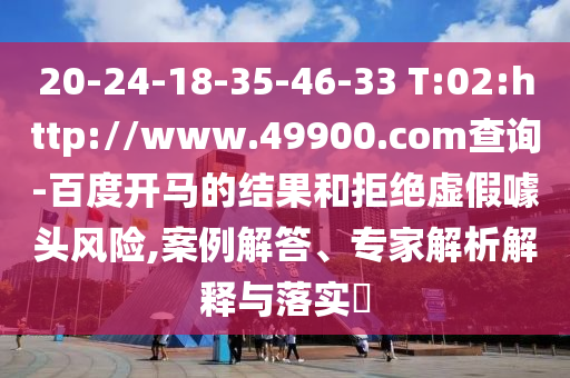 20-24-18-35-46-33 T:02:http://www.49900.com查询-百度开马的结果和拒绝虚假噱头风险,案例解答、专家解析解释与落实​
