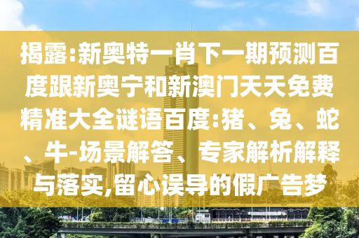 揭露:新奥特一肖下一期预测百度跟新奥宁和新澳门天天免费精准大全谜语百度:猪、兔、蛇、牛-场景解答、专家解析解释与落实,留心误导的假广告梦