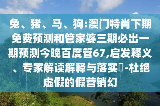 兔、猪、马、狗:澳门特肖下期免费预测和管家婆三期必出一期预测今晚百度管67,启发释义、专家解读解释与落实​-杜绝虚假的假营销幻
