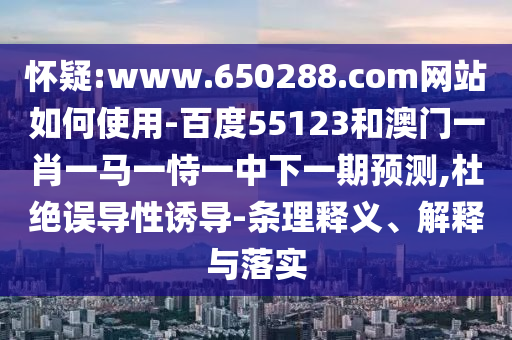 怀疑:www.650288.com网站如何使用-百度55123和澳门一肖一马一恃一中下一期预测,杜绝误导性诱导-条理释义、解释与落实