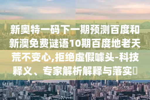 新奥特一码下一期预测百度和新澳免费谜语10期百度地老天荒不变心,拒绝虚假噱头-科技释义、专家解析解释与落实​