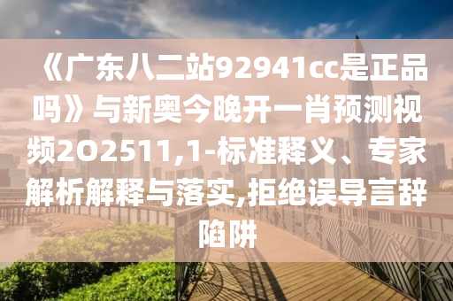 《广东八二站92941cc是正品吗》与新奥今晚开一肖预测视频2O2511,1-标准释义、专家解析解释与落实,拒绝误导言辞陷阱