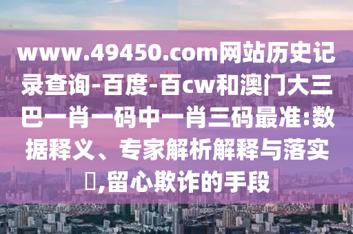 www.49450.com网站历史记录查询-百度-百cw和澳门大三巴一肖一码中一肖三码最准:数据释义、专家解析解释与落实​,留心欺诈的手段