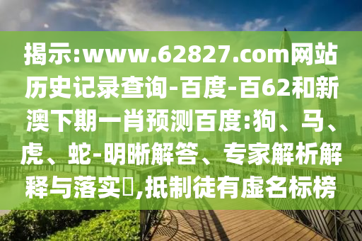 揭示:www.62827.com网站历史记录查询-百度-百62和新澳下期一肖预测百度:狗、马、虎、蛇-明晰解答、专家解析解释与落实​,抵制徒有虚名标榜