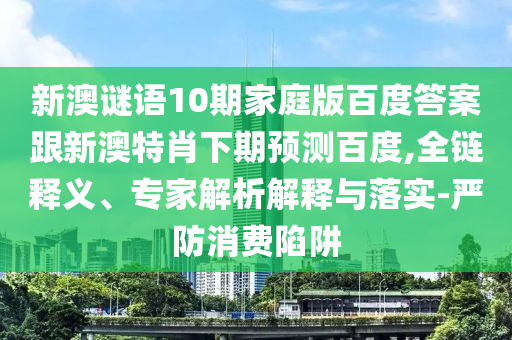 新澳谜语10期家庭版百度答案跟新澳特肖下期预测百度,全链释义、专家解析解释与落实-严防消费陷阱
