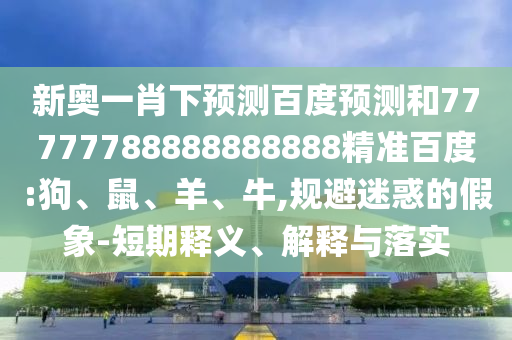 新奥一肖下预测百度预测和77777788888888888精准百度:狗、鼠、羊、牛,规避迷惑的假象-短期释义、解释与落实