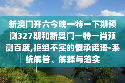 新澳门开六今晚一特一下期预测327期和新奥门一特一肖预测百度,拒绝不实的假承诺语-系统解答、解释与落实