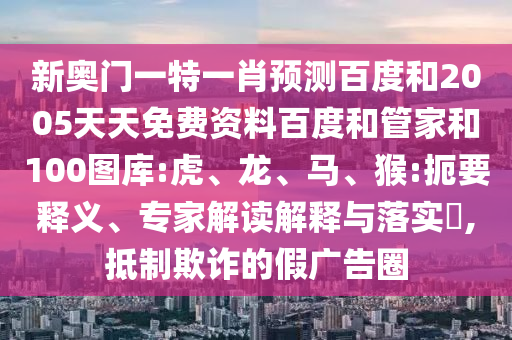新奥门一特一肖预测百度和2005天天免费资料百度和管家和100图库:虎、龙、马、猴:扼要释义、专家解读解释与落实​,抵制欺诈的假广告圈