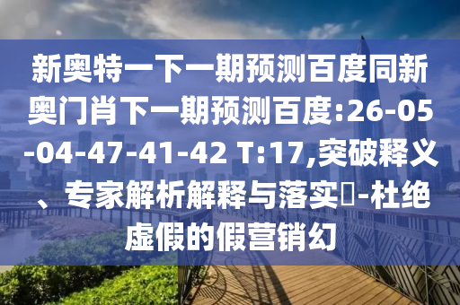 新奥特一下一期预测百度同新奥门肖下一期预测百度:26-05-04-47-41-42 T:17,突破释义、专家解析解释与落实-杜绝虚假的假营销幻