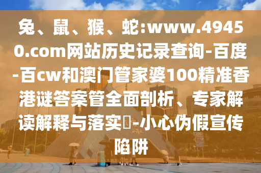 兔、鼠、猴、蛇:www.49450.com网站历史记录查询-百度-百cw和澳门管家婆100精准香港谜答案管全面剖析、专家解读解释与落实​-小心伪假宣传陷阱