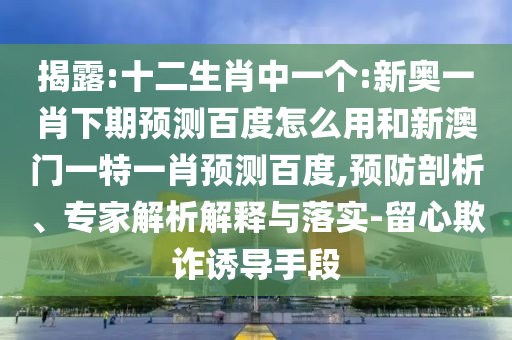 揭露:十二生肖中一个:新奥一肖下期预测百度怎么用和新澳门一特一肖预测百度,预防剖析、专家解析解释与落实-留心欺诈诱导手段