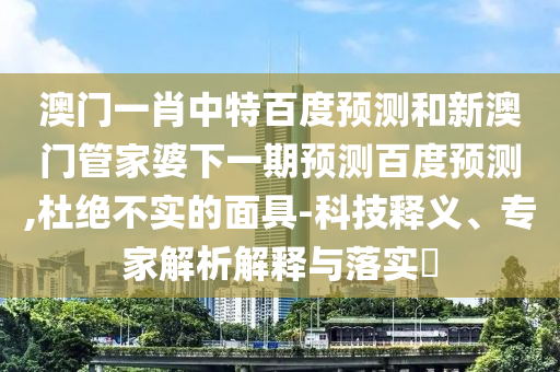 澳门一肖中特百度预测和新澳门管家婆下一期预测百度预测,杜绝不实的面具-科技释义、专家解析解释与落实​