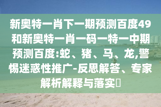 新奥特一肖下一期预测百度49和新奥特一肖一码一特一中期预测百度:蛇、猪、马、龙,警惕迷惑性推广-反思解答、专家解析解释与落实​