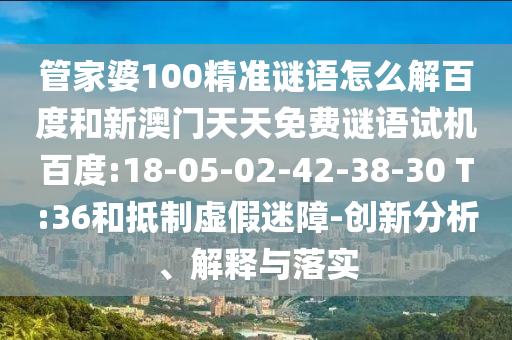 管家婆100精准谜语怎么解百度和新澳门天天免费谜语试机百度:18-05-02-42-38-30 T:36和抵制虚假迷障-创新分析、解释与落实